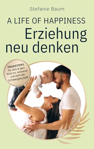A life of happiness - der Weg zu einer erfolgreichen und glücklichen Erziehung: Praxitipps für dich & dein Kind vor, während und nach der Schwangerschaft