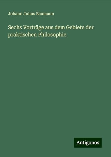 Sechs Vorträge aus dem Gebiete der praktischen Philosophie von Antigonos Verlag