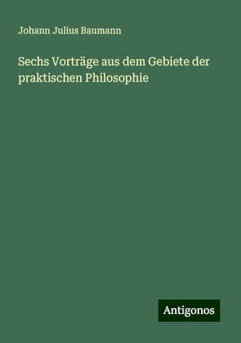Sechs Vorträge aus dem Gebiete der praktischen Philosophie von Antigonos Verlag