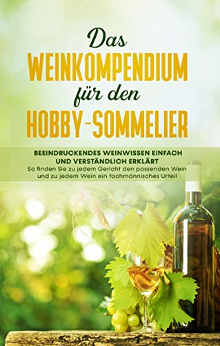 Das Weinkompendium für den Hobby-Sommelier: Beeindruckendes Weinwissen einfach und verständlich erklärt - So finden Sie zu jedem Gericht den passenden Wein und zu jedem Wein ein fachmännisches Urteil
