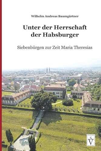 Unter der Herrschaft der Habsburger: Siebenbürgen zur Zeit Maria Theresias (Die Geschichte Siebenbürgens: von Wilhelm Andreas Baumgärtner)
