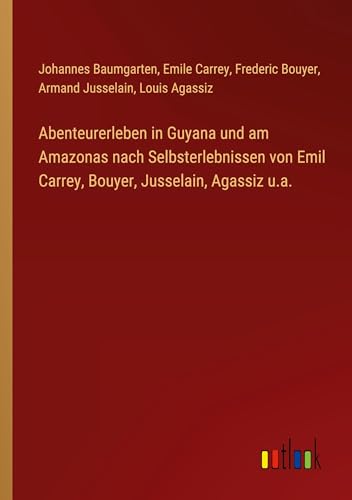 Abenteurerleben in Guyana und am Amazonas nach Selbsterlebnissen von Emil Carrey, Bouyer, Jusselain, Agassiz u.a. von Outlook Verlag
