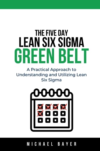 The 5 Day Lean Six Sigma Green Belt: A Practical Approach to Understanding and Utilizing Lean Six Sigma