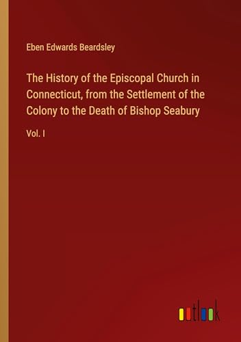 The History of the Episcopal Church in Connecticut, from the Settlement of the Colony to the Death of Bishop Seabury: Vol. I