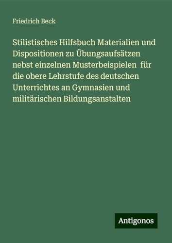 Stilistisches Hilfsbuch Materialien und Dispositionen zu Übungsaufsätzen nebst einzelnen Musterbeispielen für die obere Lehrstufe des deutschen ... Gymnasien und militärischen Bildungsanstalten von Antigonos Verlag