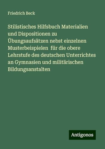 Stilistisches Hilfsbuch Materialien und Dispositionen zu Übungsaufsätzen nebst einzelnen Musterbeispielen für die obere Lehrstufe des deutschen ... Gymnasien und militärischen Bildungsanstalten von Antigonos Verlag