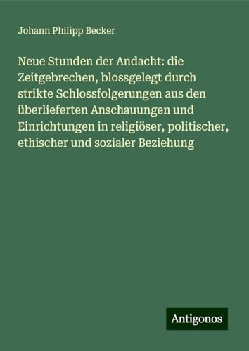 Neue Stunden der Andacht: die Zeitgebrechen, blossgelegt durch strikte Schlossfolgerungen aus den überlieferten Anschauungen und Einrichtungen in ... politischer, ethischer und sozialer Beziehung von Antigonos Verlag