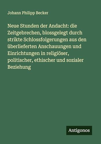 Neue Stunden der Andacht: die Zeitgebrechen, blossgelegt durch strikte Schlossfolgerungen aus den überlieferten Anschauungen und Einrichtungen in ... politischer, ethischer und sozialer Beziehung von Antigonos Verlag