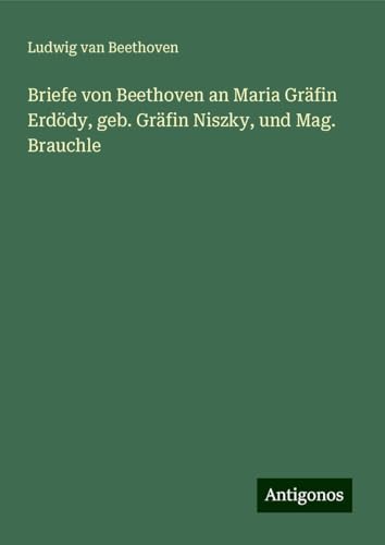 Briefe von Beethoven an Maria Gräfin Erdödy, geb. Gräfin Niszky, und Mag. Brauchle Briefe von Beethoven an Maria Gräfin Erdödy, geb. Gräfin Niszky, und Mag. Brauchle von Antigonos Verlag