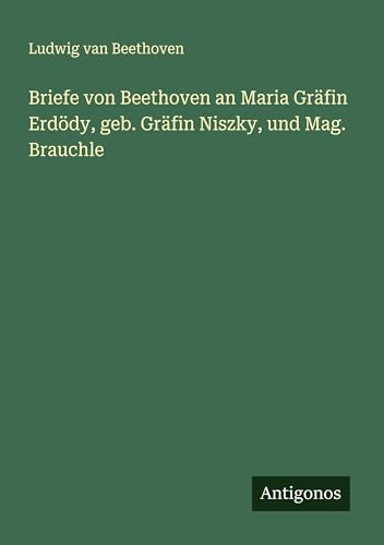 Briefe von Beethoven an Maria Gräfin Erdödy, geb. Gräfin Niszky, und Mag. Brauchle Briefe von Beethoven an Maria Gräfin Erdödy, geb. Gräfin Niszky, und Mag. Brauchle von Antigonos Verlag