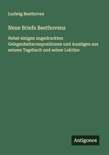 Neue Briefe Beethovens: Nebst einigen ungedruckten Gelegenheitscompositionen und Auszügen aus seinem Tagebuch und seiner Lektüre von Antigonos Verlag