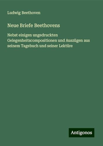 Neue Briefe Beethovens: Nebst einigen ungedruckten Gelegenheitscompositionen und Auszügen aus seinem Tagebuch und seiner Lektüre von Antigonos Verlag