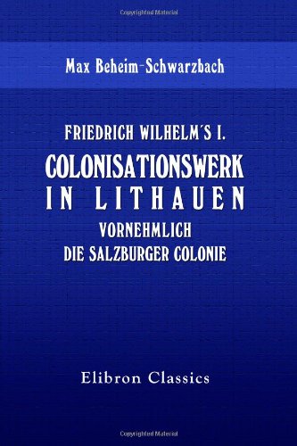 Friedrich Wilhelm's I. Colonisationswerk in Lithauen, vornehmlich die Salzburger Colonie Friedrich Wilhelm's I. Colonisationswerk in Lithauen, vornehmlich die Salzburger Colonie
