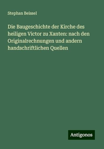 Die Baugeschichte der Kirche des heiligen Victor zu Xanten: nach den Originalrechnungen und andern handschriftlichen Quellen von Antigonos Verlag
