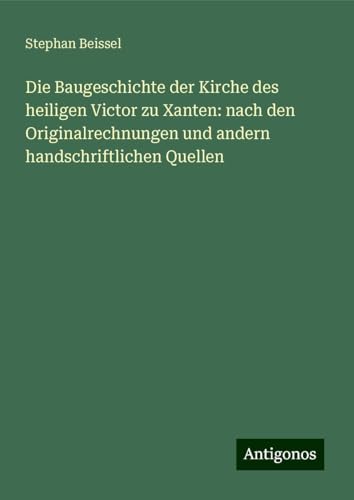 Die Baugeschichte der Kirche des heiligen Victor zu Xanten: nach den Originalrechnungen und andern handschriftlichen Quellen von Antigonos Verlag