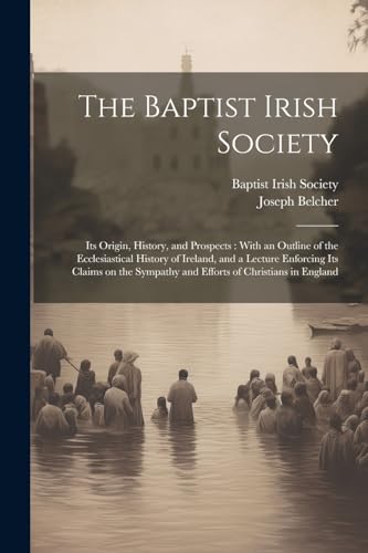 The Baptist Irish Society [microform]: Its Origin, History, and Prospects: With an Outline of the Ecclesiastical History of Ireland, and a Lecture ... Sympathy and Efforts of Christians in England von Legare Street Press