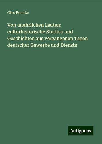 Von unehrlichen Leuten: culturhistorische Studien und Geschichten aus vergangenen Tagen deutscher Gewerbe und Dienste von Antigonos Verlag