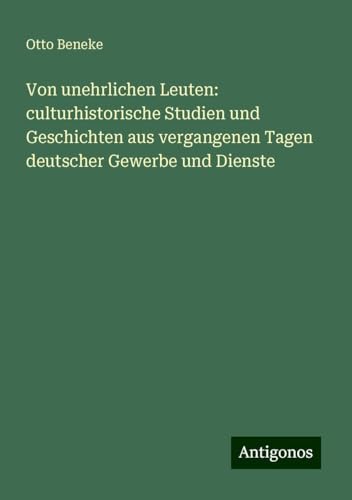 Von unehrlichen Leuten: culturhistorische Studien und Geschichten aus vergangenen Tagen deutscher Gewerbe und Dienste von Antigonos Verlag