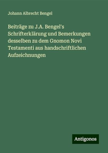 Beiträge zu J.A. Bengel's Schrifterklärung und Bemerkungen desselben zu dem Gnomon Novi Testamenti aus handschriftlichen Aufzeichnungen von Antigonos Verlag
