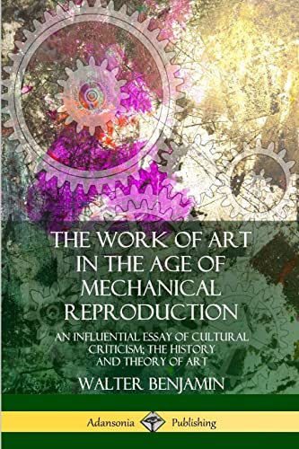 The Work of Art in the Age of Mechanical Reproduction: An Influential Essay of Cultural Criticism; the History and Theory of Art The Work of Art in the Age of Mechanical Reproduction: An Influential Essay of Cultural Criticism; the History and Theory of Art