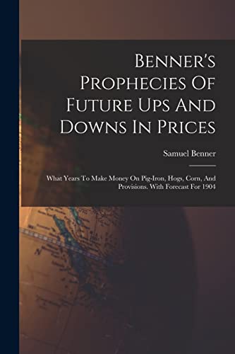 Benner's Prophecies Of Future Ups And Downs In Prices: What Years To Make Money On Pig-iron, Hogs, Corn, And Provisions. With Forecast For 1904