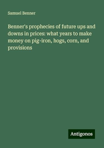 Benner's prophecies of future ups and downs in prices: what years to make money on pig-iron, hogs, corn, and provisions von Antigonos Verlag