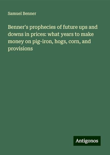 Benner's prophecies of future ups and downs in prices: what years to make money on pig-iron, hogs, corn, and provisions von Antigonos Verlag