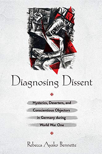 Diagnosing Dissent: Hysterics, Deserters, and Conscientious Objectors in Germany During World War One: Hysterics, deserters, and Conscientious Objectors in Germany During World War One