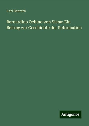 Bernardino Ochino von Siena: Ein Beitrag zur Geschichte der Reformation von Antigonos Verlag