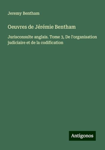 Oeuvres de Jérémie Bentham: Jurisconsulte anglais. Tome 3, De l'organisation judiciaire et de la codification Oeuvres de Jérémie Bentham: Jurisconsulte anglais. Tome 3, De l'organisation judiciaire et de la codification von Antigonos Verlag