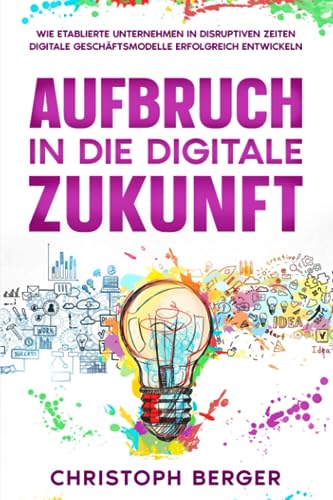 Aufbruch in die digitale Zukunft: Erfolgreiche Entwicklung von digitalen Geschäftsmodellen für etablierte Unternehmen in disruptiven Zeiten von Independently published