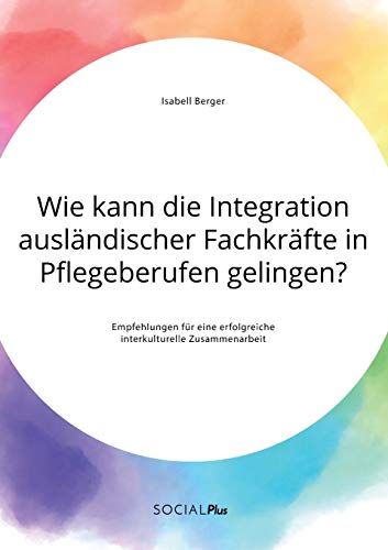 Wie kann die Integration ausländischer Fachkräfte in Pflegeberufen gelingen? Empfehlungen für eine erfolgreiche interkulturelle Zusammenarbeit Wie kann die Integration ausländischer Fachkräfte in Pflegeberufen gelingen? Empfehlungen für eine erfolgreiche interkulturelle Zusammenarbeit