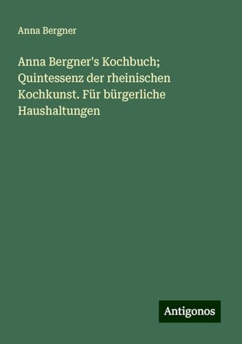 Anna Bergner's Kochbuch; Quintessenz der rheinischen Kochkunst. Für bürgerliche Haushaltungen von Antigonos Verlag