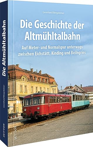 Eisenbahn – Die Geschichte der Altmühltalbahn: Von der Schmalspur zum ICE. Die Geschichte der Strecke zwischen Eichstätt und Kinding in faszinierenden ... zwischen Eichstätt, Kinding und Beilngries. von Sutton