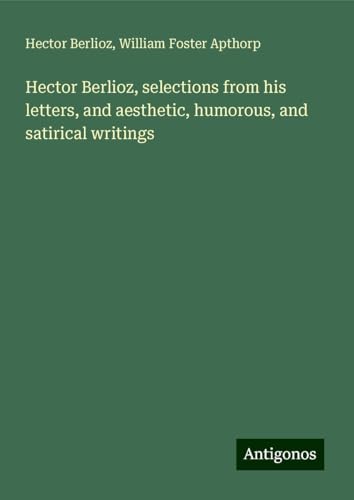 Hector Berlioz, selections from his letters, and aesthetic, humorous, and satirical writings Hector Berlioz, selections from his letters, and aesthetic, humorous, and satirical writings