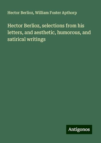 Hector Berlioz, selections from his letters, and aesthetic, humorous, and satirical writings Hector Berlioz, selections from his letters, and aesthetic, humorous, and satirical writings von Antigonos Verlag