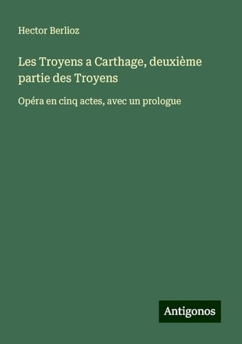 Les Troyens a Carthage, deuxième partie des Troyens: Opéra en cinq actes, avec un prologue Les Troyens a Carthage, deuxième partie des Troyens: Opéra en cinq actes, avec un prologue von Antigonos Verlag
