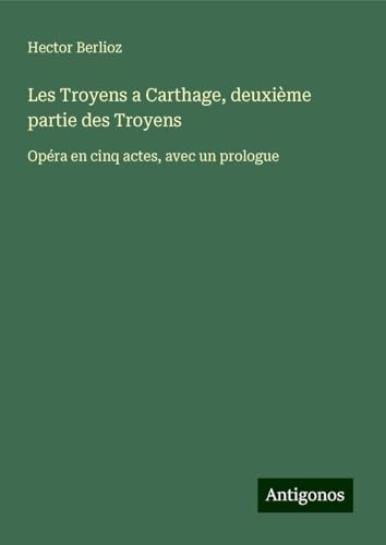 Les Troyens a Carthage, deuxième partie des Troyens: Opéra en cinq actes, avec un prologue Les Troyens a Carthage, deuxième partie des Troyens: Opéra en cinq actes, avec un prologue von Antigonos Verlag