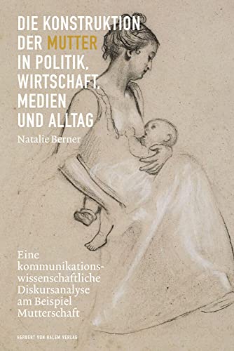 Die Konstruktion der Mutter in Politik, Wirtschaft, Medien und Alltag: Eine kommunikationswissenschaftliche Diskursanalyse am Beispiel Mutterschaft Die Konstruktion der Mutter in Politik, Wirtschaft, Medien und Alltag: Eine kommunikationswissenschaftliche Diskursanalyse am Beispiel Mutterschaft