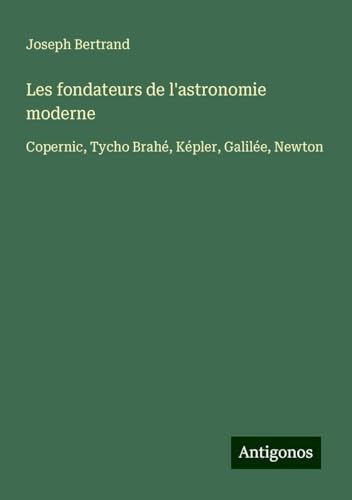 Les fondateurs de l'astronomie moderne: Copernic, Tycho Brahé, Képler, Galilée, Newton von Antigonos Verlag