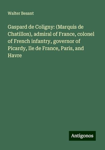 Gaspard de Coligny: (Marquis de Chatillon), admiral of France, colonel of French infantry, governor of Picardy, Ile de France, Paris, and Havre von Antigonos Verlag