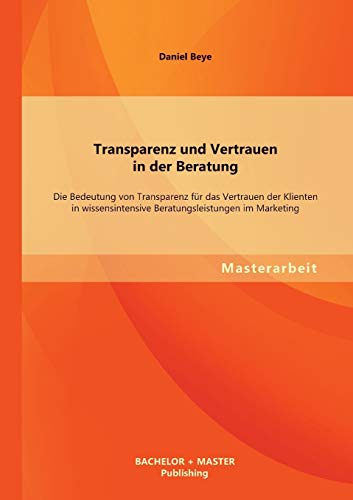Transparenz und Vertrauen in der Beratung: Die Bedeutung von Transparenz für das Vertrauen der Klienten in wissensintensive Beratungsleistungen im Marketing von Bachelor + Master Publishing