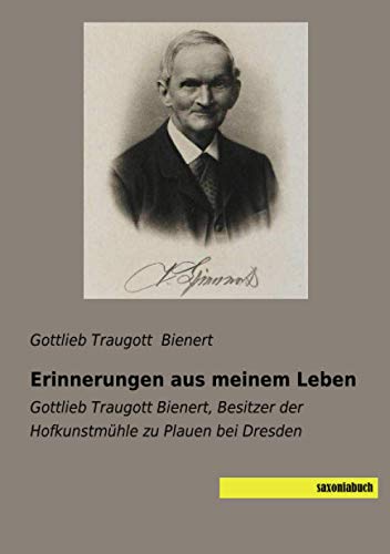 Erinnerungen aus meinem Leben: Gottlieb Traugott Bienert, Besitzer der Hofkunstmühle zu Plauen bei Dresden von saxoniabuch