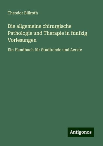 Die allgemeine chirurgische Pathologie und Therapie in funfzig Vorlesungen: Ein Handbuch für Studirende und Aerzte Die allgemeine chirurgische Pathologie und Therapie in funfzig Vorlesungen: Ein Handbuch für Studirende und Aerzte von Antigonos Verlag