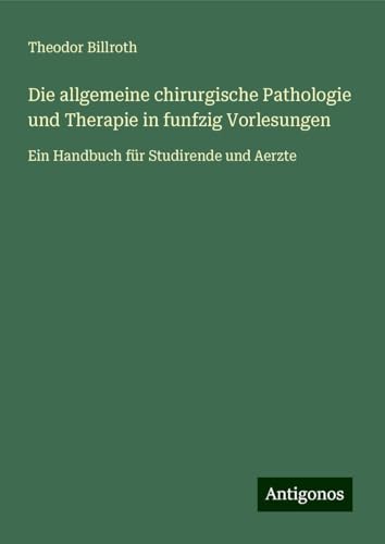 Die allgemeine chirurgische Pathologie und Therapie in funfzig Vorlesungen: Ein Handbuch für Studirende und Aerzte Die allgemeine chirurgische Pathologie und Therapie in funfzig Vorlesungen: Ein Handbuch für Studirende und Aerzte von Antigonos Verlag