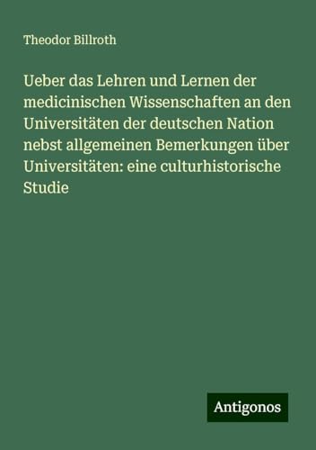 Ueber das Lehren und Lernen der medicinischen Wissenschaften an den Universitäten der deutschen Nation nebst allgemeinen Bemerkungen über Universitäten: eine culturhistorische Studie Ueber das Lehren und Lernen der medicinischen Wissenschaften an den Universitäten der deutschen Nation nebst allgemeinen Bemerkungen über Universitäten: eine culturhistorische Studie von Antigonos Verlag