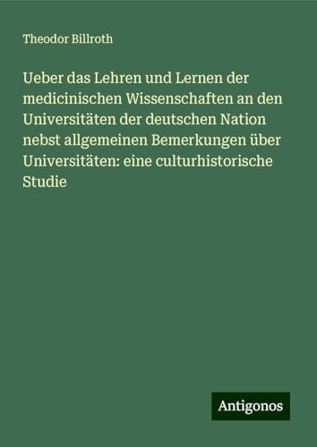 Ueber das Lehren und Lernen der medicinischen Wissenschaften an den Universitäten der deutschen Nation nebst allgemeinen Bemerkungen über Universitäten: eine culturhistorische Studie Ueber das Lehren und Lernen der medicinischen Wissenschaften an den Universitäten der deutschen Nation nebst allgemeinen Bemerkungen über Universitäten: eine culturhistorische Studie von Antigonos Verlag