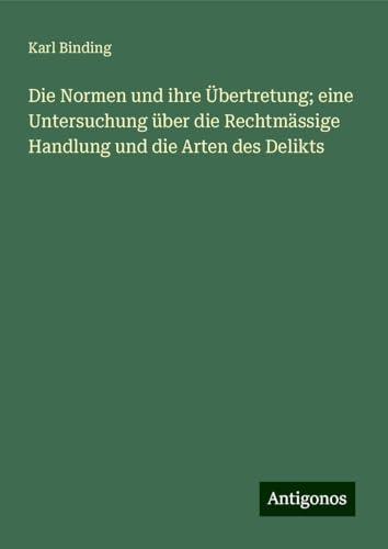 Die Normen und ihre Übertretung; eine Untersuchung über die Rechtmässige Handlung und die Arten des Delikts von Antigonos Verlag