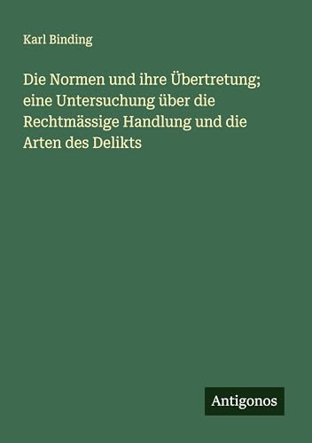 Die Normen und ihre Übertretung; eine Untersuchung über die Rechtmässige Handlung und die Arten des Delikts von Antigonos Verlag