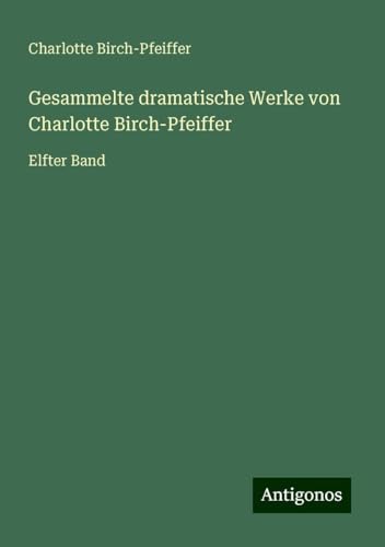 Gesammelte dramatische Werke von Charlotte Birch-Pfeiffer: Elfter Band von Antigonos Verlag